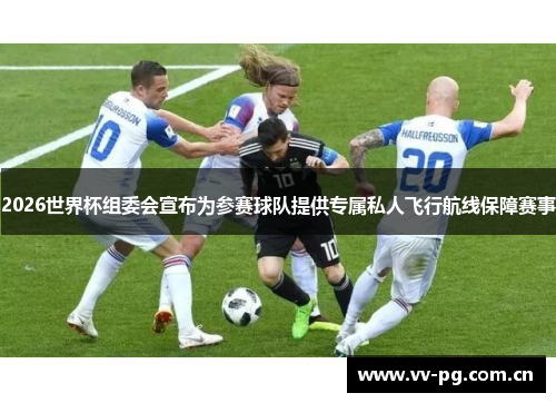 2026世界杯组委会宣布为参赛球队提供专属私人飞行航线保障赛事